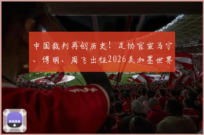 中国裁判再创历史！足协官宣马宁、傅明、周飞出征2026美加墨世界杯，执法水平与国际认可度深度解读