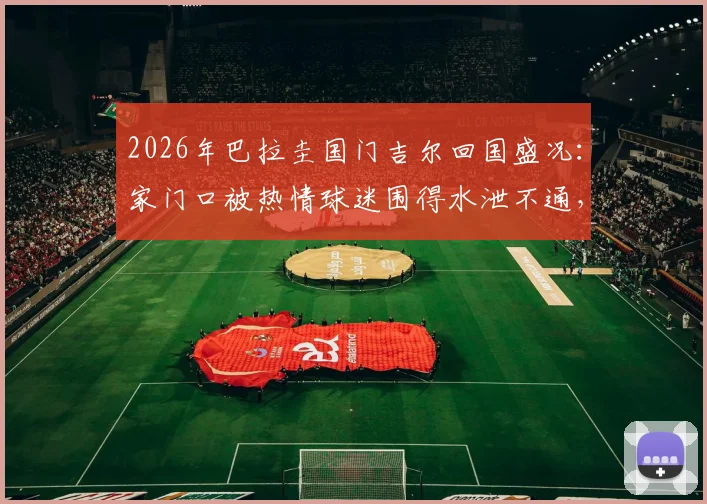 2026年巴拉圭国门吉尔回国盛况:家门口被热情球迷围得水泄不通,现场视频曝光
