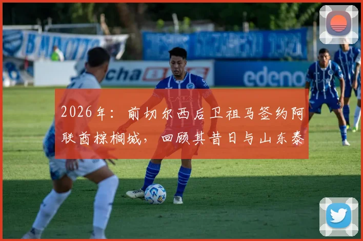 2026年：前切尔西后卫祖马签约阿联酋棕榈城，回顾其昔日与山东泰山队的转会传闻