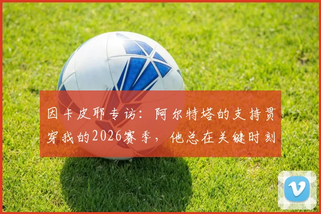 因卡皮耶专访：阿尔特塔的支持贯穿我的2026赛季，他总在关键时刻帮助我们球员