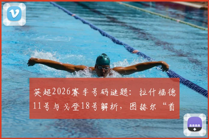 英超2026赛季号码谜题：拉什福德11号与戈登18号解析，图赫尔“首发不按号码定”背后的战术深意与球员定位