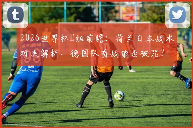 2026世界杯E组前瞻：荷兰日本战术对决解析，德国队首战能否破咒？