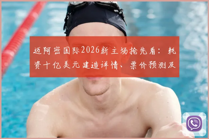迈阿密国际2026新主场抢先看：耗资十亿美元建造详情、票价预测及梅西参赛前瞻