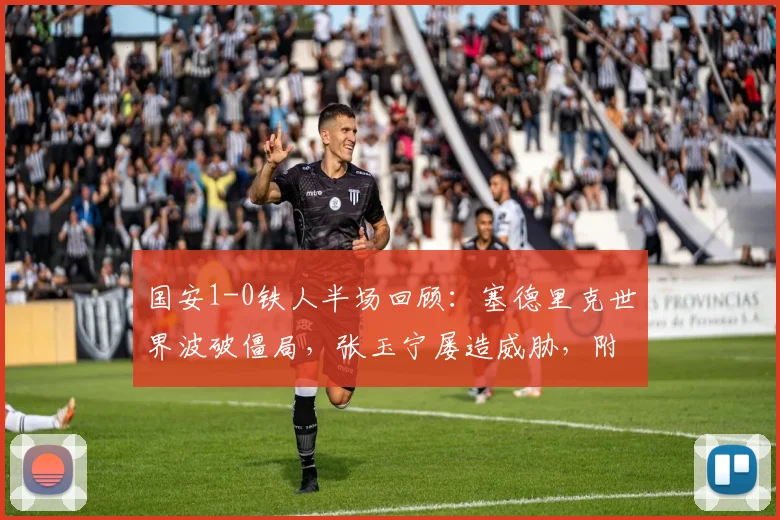 国安1-0铁人半场回顾:塞德里克世界波破僵局,张玉宁屡造威胁,附本场上半场关键数据解析