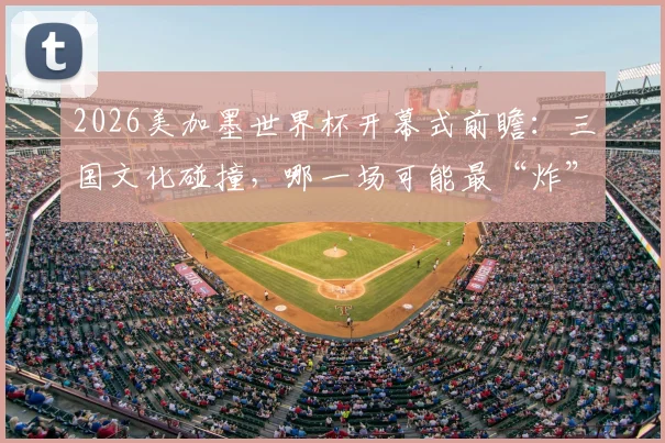 2026美加墨世界杯开幕式前瞻：三国文化碰撞，哪一场可能最“炸”？附往届经典回顾