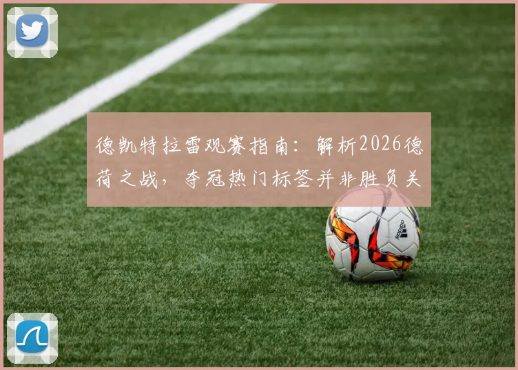 德凯特拉雷观赛指南：解析2026德荷之战，夺冠热门标签并非胜负关键，赛前预测与实战结果分析