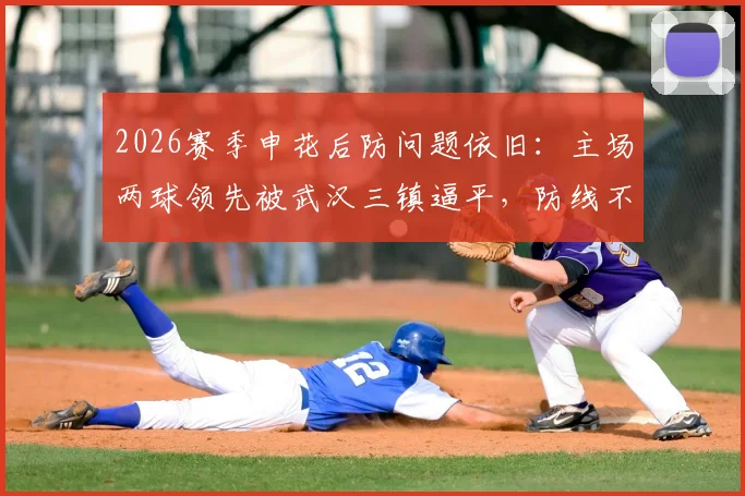 2026赛季申花后防问题依旧：主场两球领先被武汉三镇逼平，防线不稳原因深度剖析与比赛复盘