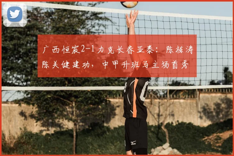 广西恒宸2-1力克长春亚泰:陈栋涛陈关健建功,中甲升班马主场首秀告捷,攻防战术全解析