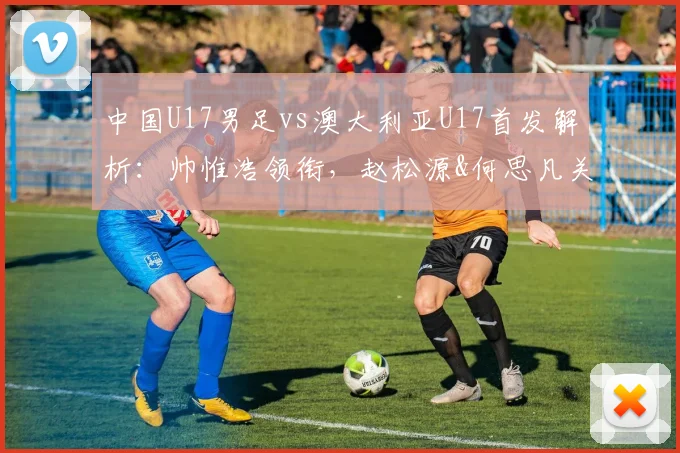 中国U17男足vs澳大利亚U17首发解析:帅惟浩领衔,赵松源&何思凡关键位置,附阵容分析与赛果预测