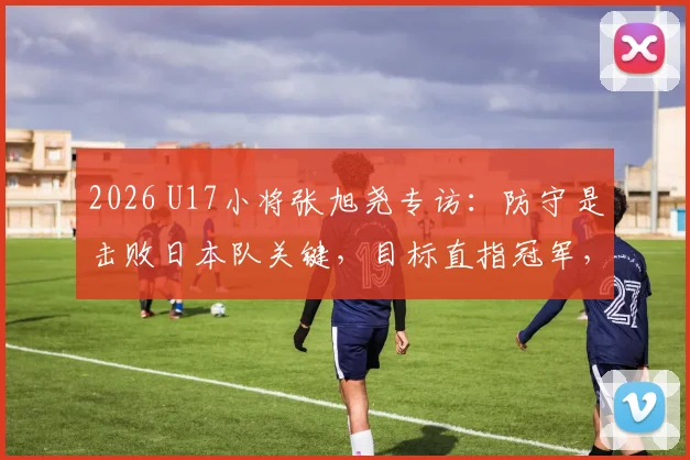 2026 U17小将张旭尧专访：防守是击败日本队关键，目标直指冠军，自信源自苦练