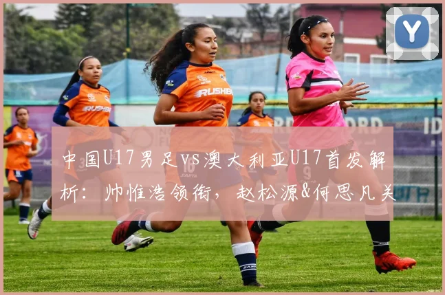 中国U17男足vs澳大利亚U17首发解析：帅惟浩领衔，赵松源&何思凡关键位置，附阵容分析与赛果预测