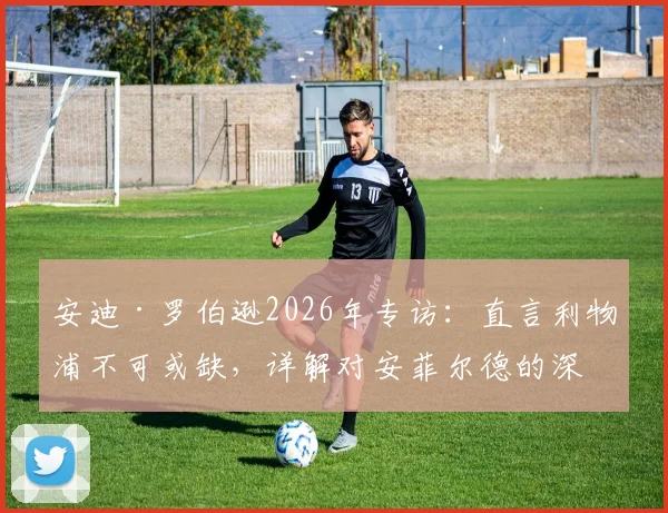安迪·罗伯逊2026年专访：直言利物浦不可或缺，详解对安菲尔德的深厚感情与未来去向