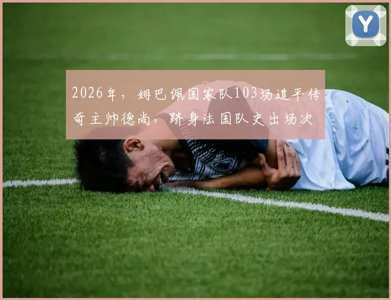 2026年，姆巴佩国家队103场追平传奇主帅德尚，跻身法国队史出场次数榜单前九详解
