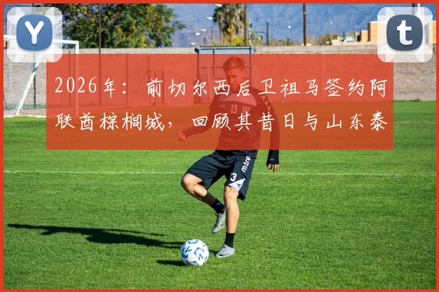 2026年：前切尔西后卫祖马签约阿联酋棕榈城，回顾其昔日与山东泰山队的转会传闻