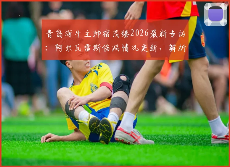 青岛海牛主帅宿茂臻2026最新专访：阿尔瓦雷斯伤病情况更新，解析球队短期状态调整策略