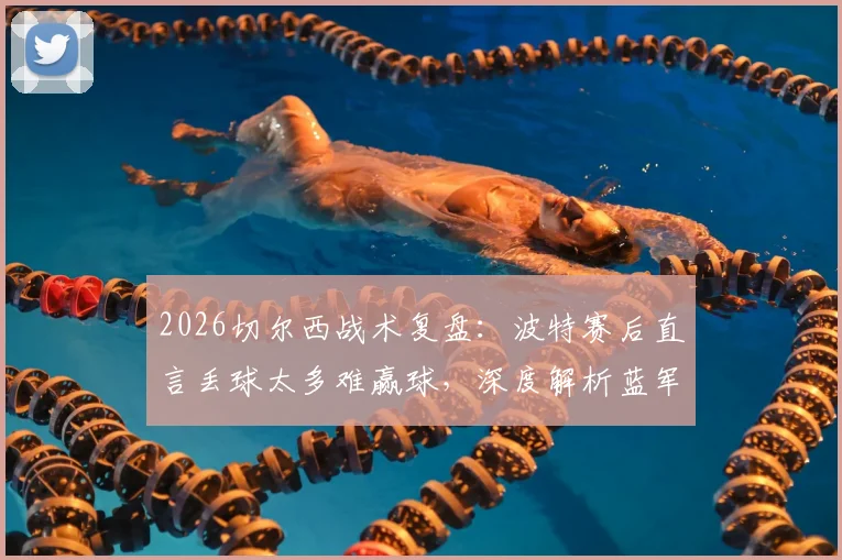 2026切尔西战术复盘：波特赛后直言丢球太多难赢球，深度解析蓝军防守漏洞