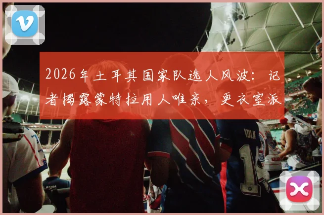 2026年土耳其国家队选人风波：记者揭露蒙特拉用人唯亲，更衣室派系斗争影响球队战绩