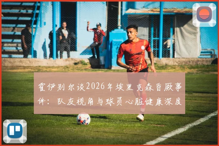 霍伊别尔谈2026年埃里克森昏厥事件：队友视角与球员心脏健康深度关注
