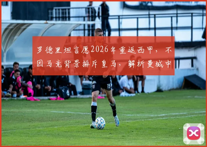 罗德里坦言愿2026年重返西甲，不因马竞背景排斥皇马，解析曼城中场未来潜在下家