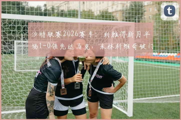 沙特联赛2026赛季:利雅得新月半场1-0领先达马克,米林科维奇破门,特奥精彩助攻引热议,附最新积分榜与战术解析