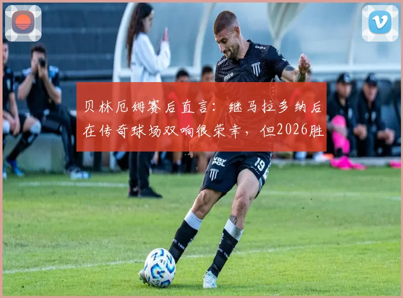 贝林厄姆赛后直言：继马拉多纳后在传奇球场双响很荣幸，但2026胜利属于全队