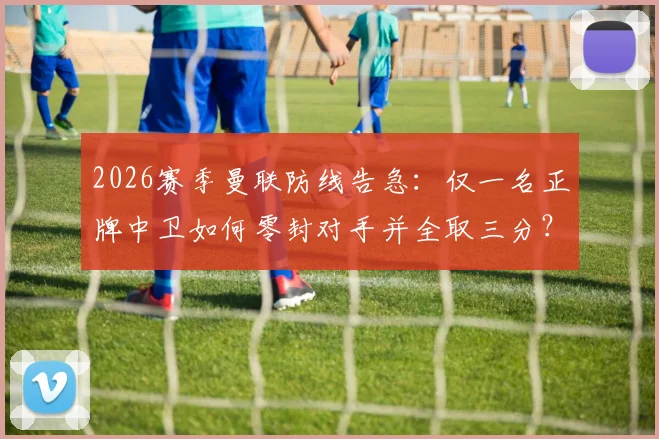 2026赛季曼联防线告急：仅一名正牌中卫如何零封对手并全取三分？深度复盘红魔的坚韧防守之战