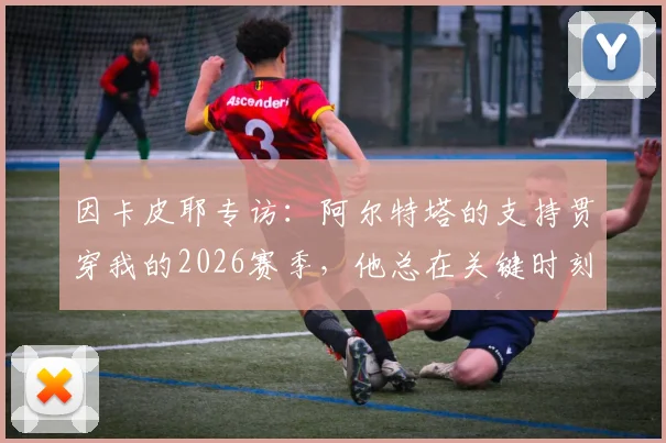 因卡皮耶专访:阿尔特塔的支持贯穿我的2026赛季,他总在关键时刻帮助我们球员