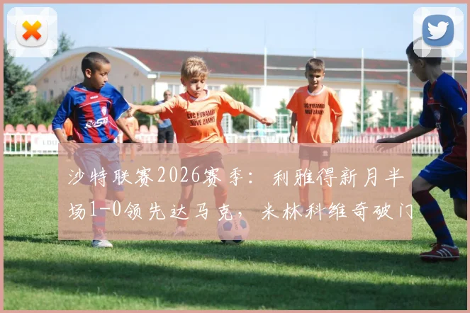 沙特联赛2026赛季：利雅得新月半场1-0领先达马克，米林科维奇破门，特奥精彩助攻引热议，附最新积分榜与战术解析