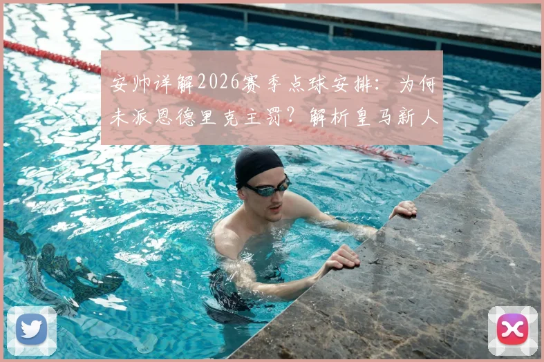 安帅详解2026赛季点球安排：为何未派恩德里克主罚？解析皇马新人如何成功把握登场机会