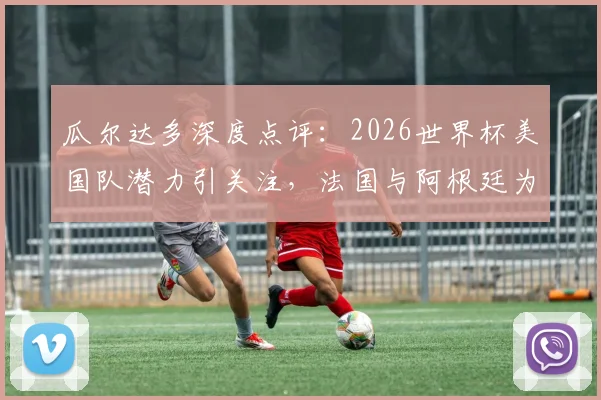 瓜尔达多深度点评：2026世界杯美国队潜力引关注，法国与阿根廷为何被视作夺冠最大热门？