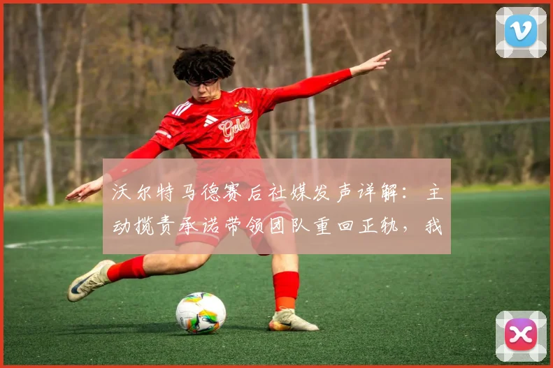 沃尔特马德赛后社媒发声详解:主动揽责承诺带领团队重回正轨,我们如何解读这份担当?