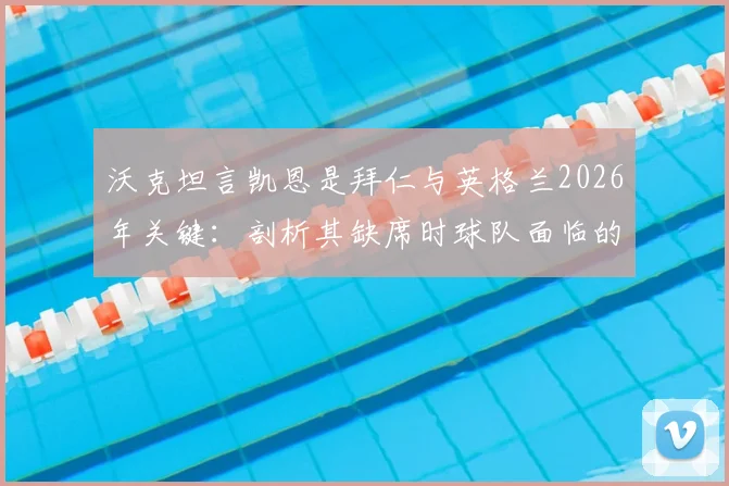 沃克坦言凯恩是拜仁与英格兰2026年关键:剖析其缺席时球队面临的进球困境与实际影响