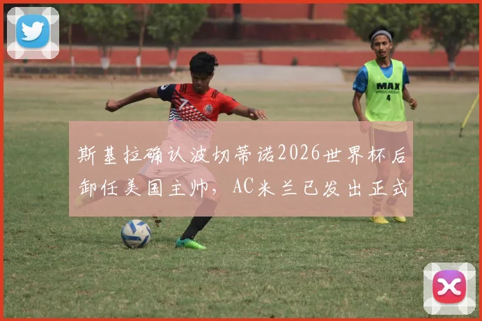 斯基拉确认波切蒂诺2026世界杯后卸任美国主帅，AC米兰已发出正式邀约，未来成焦点