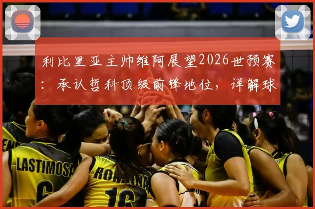 利比里亚主帅维阿展望2026世预赛：承认哲科顶级前锋地位，详解球队将如何应对波黑挑战