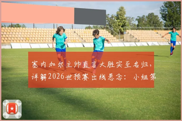 塞内加尔主帅直言大胜实至名归，详解2026世预赛出线悬念：小组第三命运待定