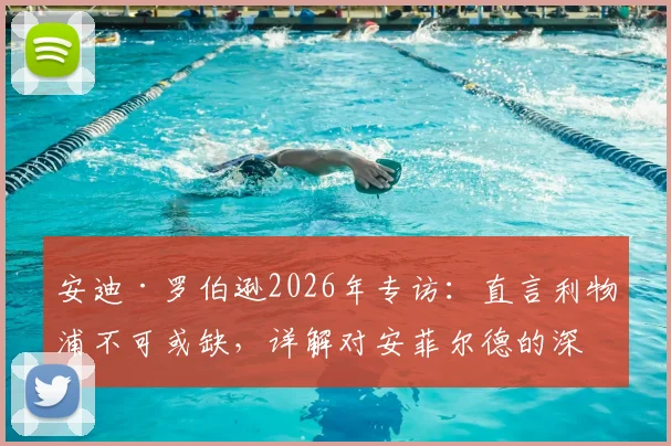 安迪·罗伯逊2026年专访：直言利物浦不可或缺，详解对安菲尔德的深厚感情与未来去向