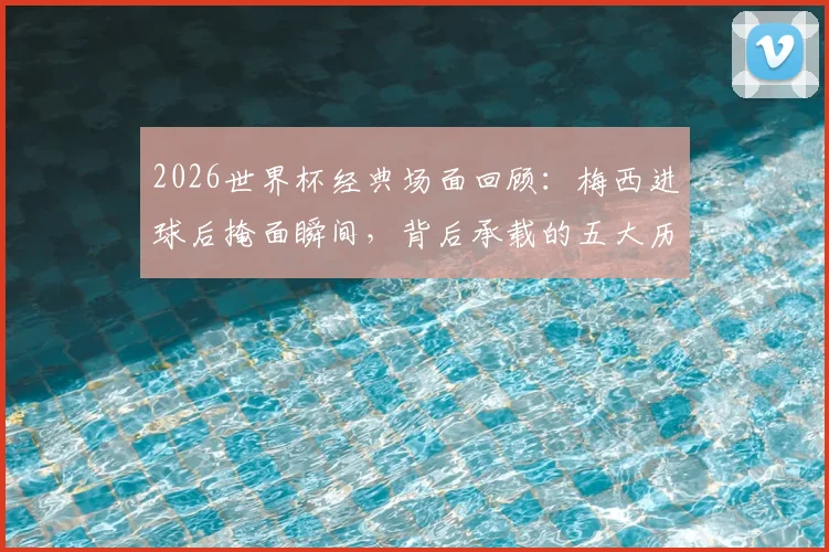 2026世界杯经典场面回顾：梅西进球后掩面瞬间，背后承载的五大历史性纪录与情感故事