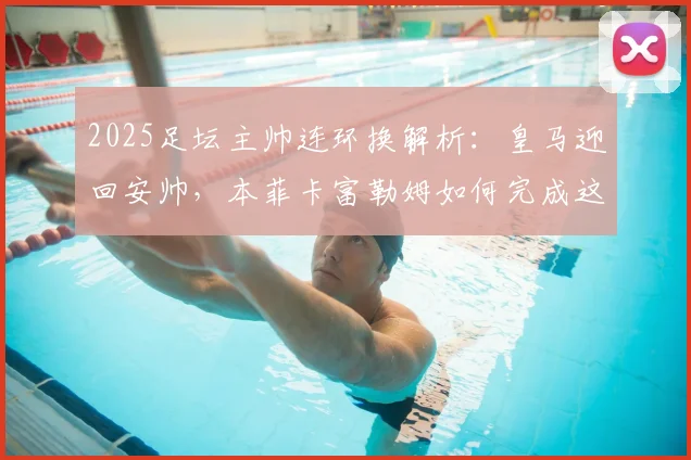 2025足坛主帅连环换解析：皇马迎回安帅，本菲卡富勒姆如何完成这次“三赢”乾坤大挪移？