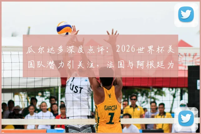 瓜尔达多深度点评：2026世界杯美国队潜力引关注，法国与阿根廷为何被视作夺冠最大热门？