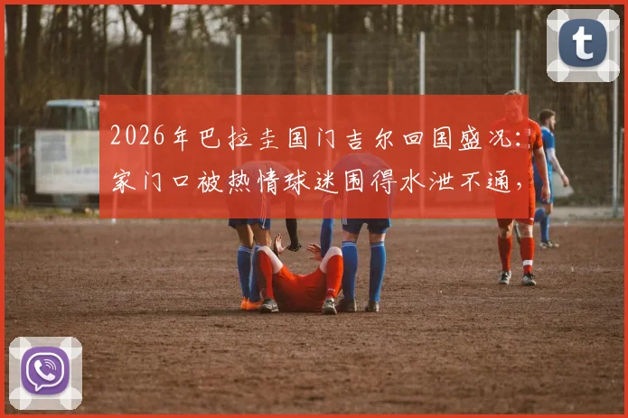 2026年巴拉圭国门吉尔回国盛况：家门口被热情球迷围得水泄不通，现场视频曝光