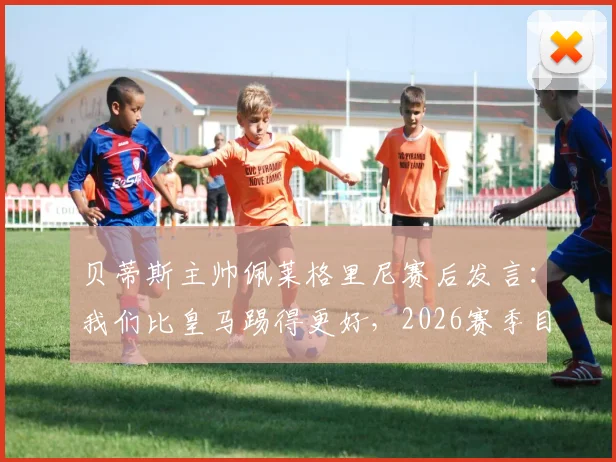 贝蒂斯主帅佩莱格里尼赛后发言:我们比皇马踢得更好,2026赛季目标就是三分
