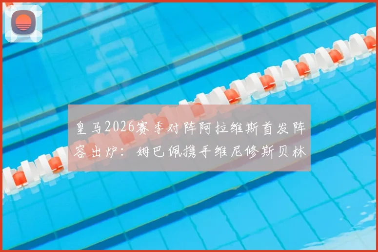 皇马2026赛季对阵阿拉维斯首发阵容出炉：姆巴佩携手维尼修斯贝林厄姆先发，核心球员表现与战术看点前瞻