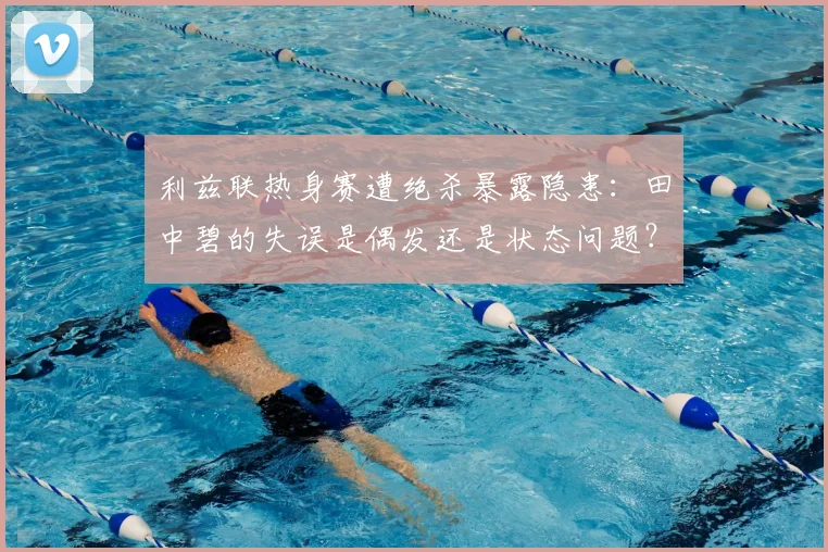 利兹联热身赛遭绝杀暴露隐患：田中碧的失误是偶发还是状态问题？球迷热议背后原因
