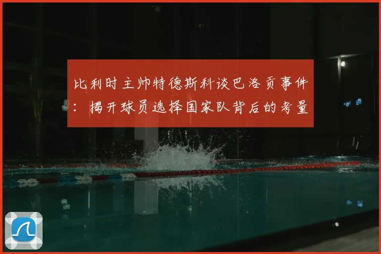 比利时主帅特德斯科谈巴洛贡事件：揭开球员选择国家队背后的考量，附2026年足坛转会传闻辨别指南