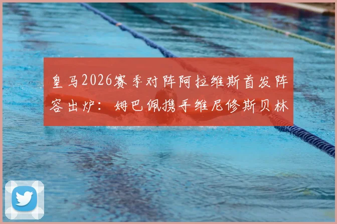 皇马2026赛季对阵阿拉维斯首发阵容出炉：姆巴佩携手维尼修斯贝林厄姆先发，核心球员表现与战术看点前瞻