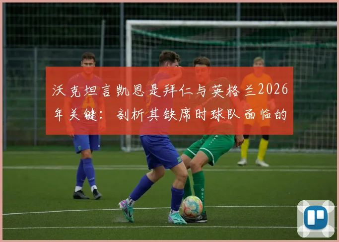 沃克坦言凯恩是拜仁与英格兰2026年关键：剖析其缺席时球队面临的进球困境与实际影响