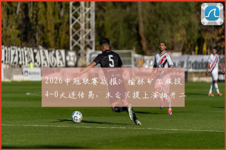 2026中冠联赛战报：榆林矿工旅投4-0大连传易，木合买提上演梅开二度，球队实力与战术解析