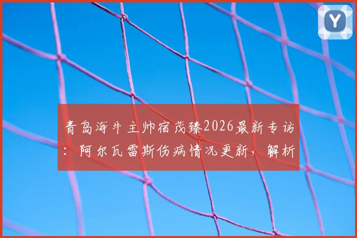 青岛海牛主帅宿茂臻2026最新专访：阿尔瓦雷斯伤病情况更新，解析球队短期状态调整策略