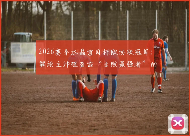 2026赛季水晶宫目标欧协联冠军:解读主帅理查兹“击败最强者”的深层战略与赛程展望