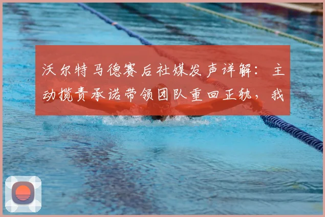 沃尔特马德赛后社媒发声详解：主动揽责承诺带领团队重回正轨，我们如何解读这份担当？